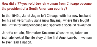 How did a 77-year-old Jewish woman from Chicago become the president of a South American country?

In the 1940s, Janet Jagan left the Midwestern suburbs with her new husband for his native Guyana, where they fought the British for independence and sparked a socialist revolution. 

Janets cousin, filmmaker Suzanne Wasserman, takes an intimate look at the life story of the first American-born woman to ever lead a nation.